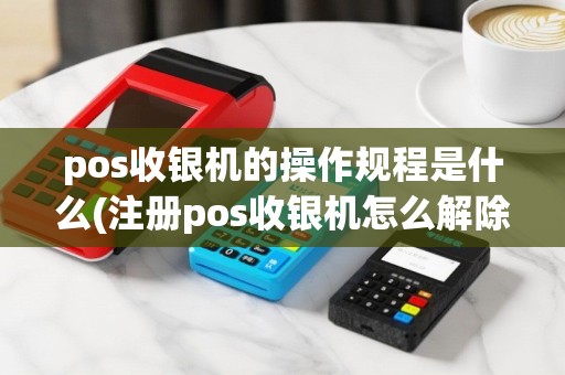 pos收银机的操作规程是什么(注册pos收银机怎么解除)