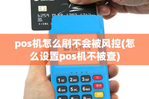 pos机怎么刷不会被风控(怎么设置pos机不被查)