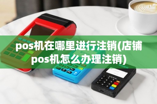 pos机在哪里进行注销(店铺pos机怎么办理注销)