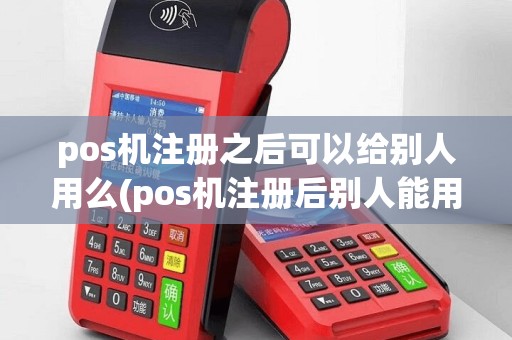 pos机注册之后可以给别人用么(pos机注册后别人能用吗)