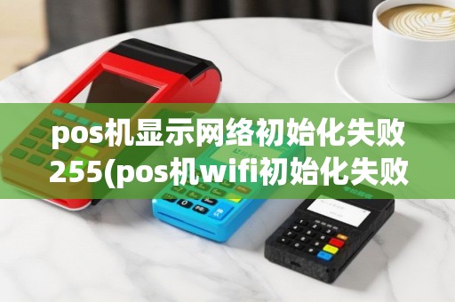pos机显示网络初始化失败255(pos机wifi初始化失败)