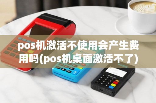 pos机激活不使用会产生费用吗(pos机桌面激活不了)