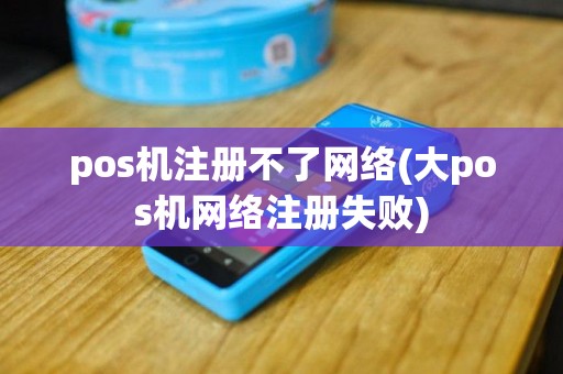 pos机注册不了网络(大pos机网络注册失败)