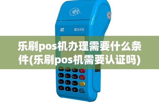 乐刷pos机办理需要什么条件(乐刷pos机需要认证吗)