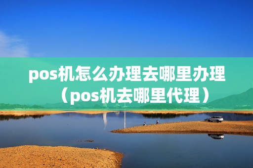 pos机怎么办理去哪里办理（pos机去哪里代理）