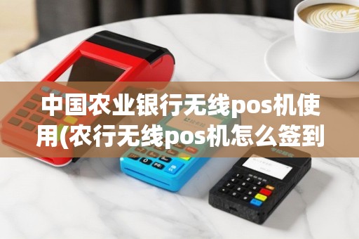 中国农业银行无线pos机使用(农行无线pos机怎么签到)