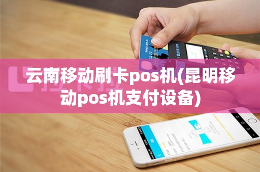 云南移动刷卡pos机(昆明移动pos机支付设备)