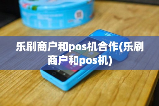 乐刷商户和pos机合作(乐刷商户和pos机)