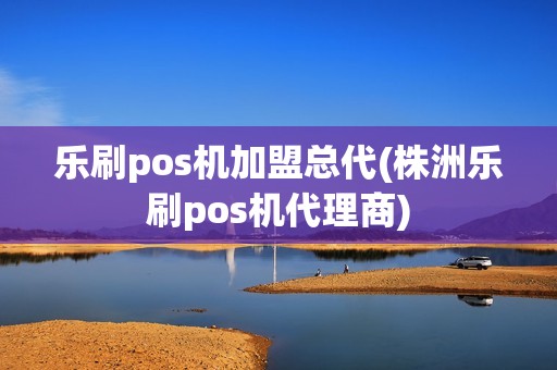 乐刷pos机加盟总代(株洲乐刷pos机代理商)